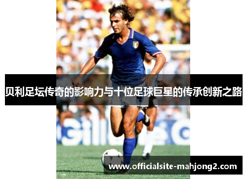 贝利足坛传奇的影响力与十位足球巨星的传承创新之路 贝利足坛传奇的影响力与十位足球巨星的传承创新之路
