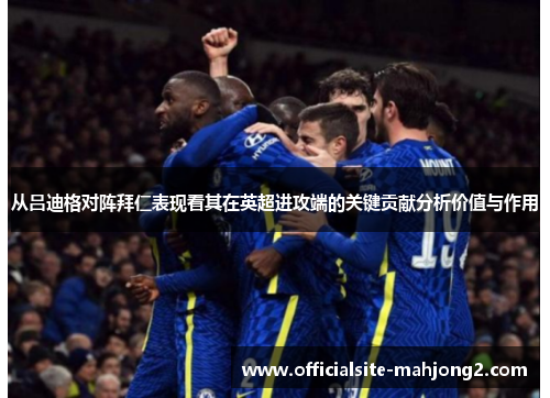 从吕迪格对阵拜仁表现看其在英超进攻端的关键贡献分析价值与作用