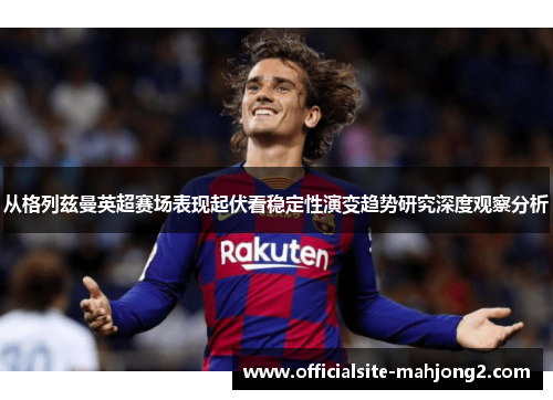 从格列兹曼英超赛场表现起伏看稳定性演变趋势研究深度观察分析