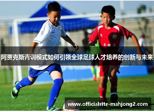 阿贾克斯青训模式如何引领全球足球人才培养的创新与未来 阿贾克斯青训模式如何引领全球足球人才培养的创新与未来
