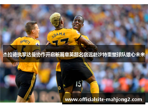 杰拉德执掌达曼协作开启新篇章英超名宿远赴沙特重塑球队雄心未来