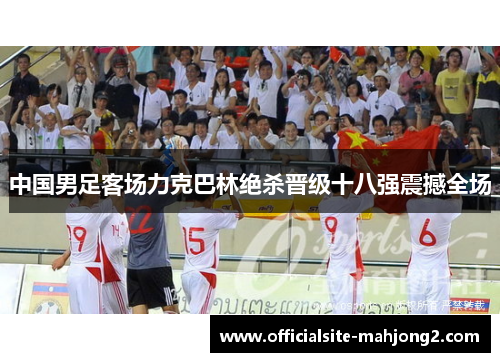 中国男足客场力克巴林绝杀晋级十八强震撼全场 中国男足客场力克巴林绝杀晋级十八强震撼全场