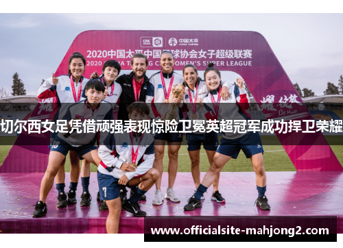 切尔西女足凭借顽强表现惊险卫冕英超冠军成功捍卫荣耀