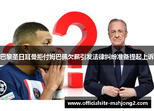 巴黎圣日耳曼拒付姆巴佩欠薪引发法律纠纷准备提起上诉