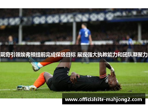 戴奇引领埃弗顿提前完成保级目标 展现强大执教能力和团队凝聚力