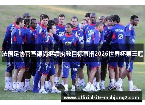 法国足协官宣德尚继续执教目标直指2026世界杯第三冠