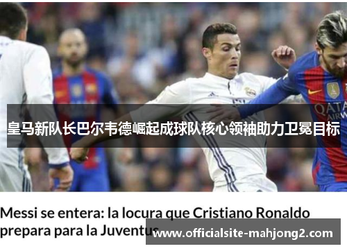 皇马新队长巴尔韦德崛起成球队核心领袖助力卫冕目标