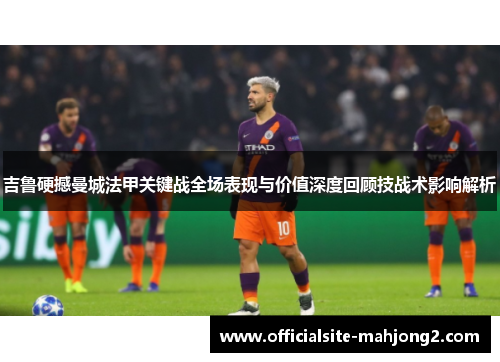 吉鲁硬撼曼城法甲关键战全场表现与价值深度回顾技战术影响解析