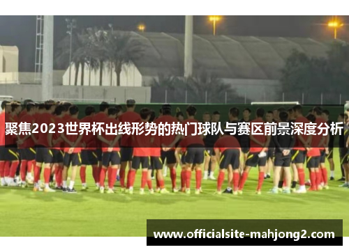 聚焦2023世界杯出线形势的热门球队与赛区前景深度分析