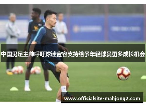 中国男足主帅呼吁球迷宽容支持给予年轻球员更多成长机会