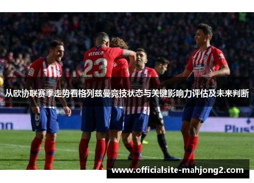从欧协联赛季走势看格列兹曼竞技状态与关键影响力评估及未来判断 从欧协联赛季走势看格列兹曼竞技状态与关键影响力评估及未来判断