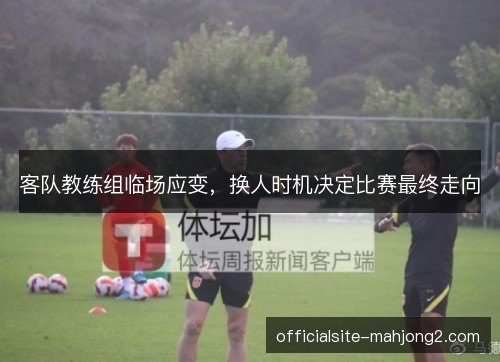 客队教练组临场应变,换人时机决定比赛最终走向 客队教练组临场应变,换人时机决定比赛最终走向