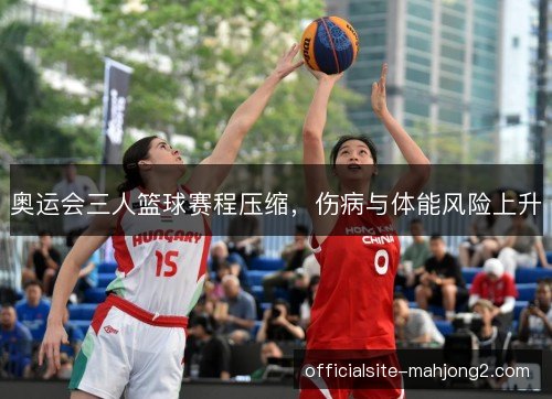 奥运会三人篮球赛程压缩,伤病与体能风险上升 奥运会三人篮球赛程压缩,伤病与体能风险上升